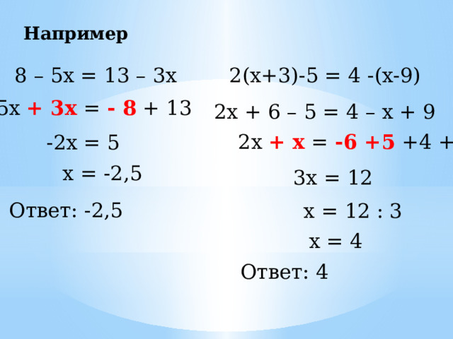 Например 8 – 5х = 13 – 3х 2(х+3)-5 = 4 -(х-9) -5х + 3х = - 8 + 13 2х + 6 – 5 = 4 – х + 9 2х + х = -6 +5 +4 + 9 -2х = 5 х = -2,5 3х = 12 Ответ: -2,5 х = 12 : 3 х = 4 Ответ: 4 