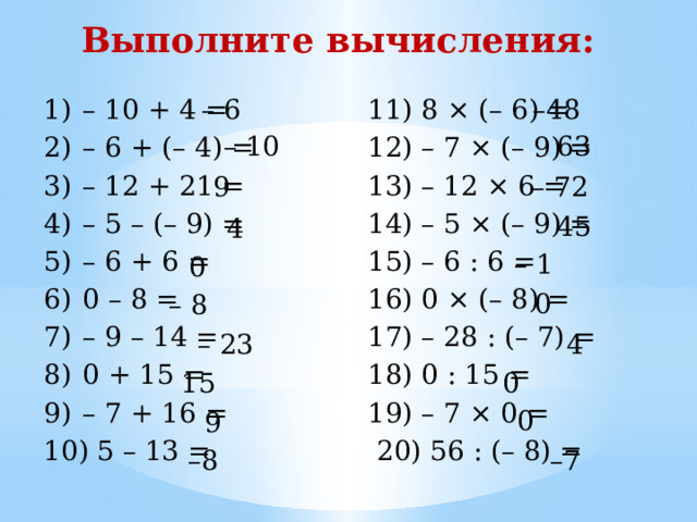 Выполните вычисления: – 6 11) 8 × (– 6) = – 48 – 10 + 4 = – 6 + (– 4) = – 12 + 21 = – 5 – (– 9) = – 6 + 6 = 0 – 8 = – 9 – 14 = 0 + 15 = – 7 + 16 =  5 – 13 = 12) – 7 × (– 9) = 13) – 12 × 6 = 14) – 5 × (– 9) = 15) – 6 : 6 = 16) 0 × (– 8) = 17) – 28 : (– 7) = 18) 0 : 15 = 19) – 7 × 0 =  20) 56 : (– 8) = – 10 63 – 72 9 45 4 – 1 0 0 – 8 – 23 4 0 15 0 9 – 8 – 7 