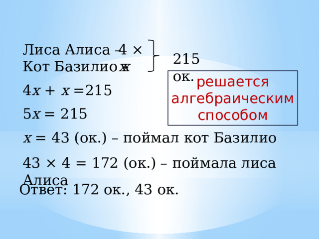 4 × х Лиса Алиса – Кот Базилио – 215 ок. х решается алгебраическим способом 4 х + х =215 5 х = 215 х = 43 (ок.) – поймал кот Базилио 43 × 4 = 172 (ок.) – поймала лиса Алиса Ответ: 172 ок., 43 ок. 