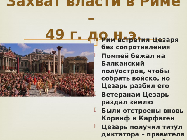 Захват власти в Риме –  49 г. до н.э. Рим встретил Цезаря без сопротивления Помпей бежал на Балканский полуостров, чтобы собрать войско, но Цезарь разбил его Ветеранам Цезарь раздал землю Были отстроены вновь Коринф и Карфаген Цезарь получил титул диктатора – правителя с неограниченной властью 