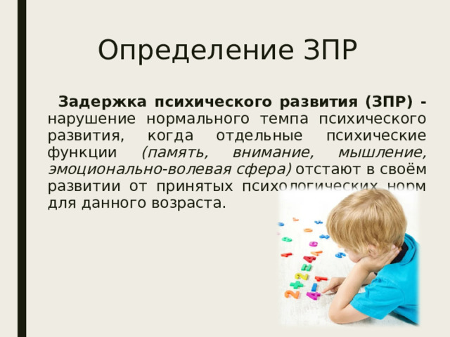 Определение ЗПР  Задержка психического развития (ЗПР) - нарушение нормального темпа психического развития, когда отдельные психические функции (память, внимание, мышление, эмоционально-волевая сфера) отстают в своём развитии от принятых психологических норм для данного возраста. 