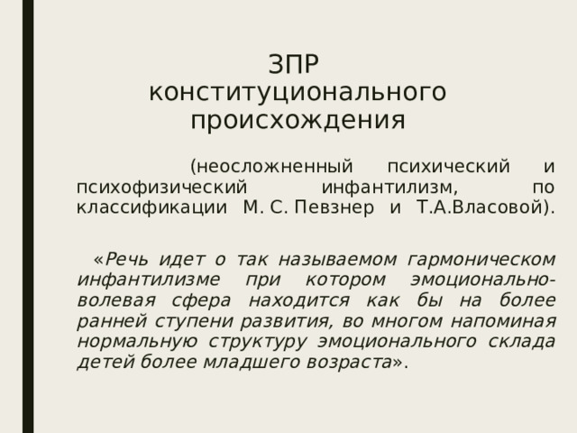 ЗПР  конституционального происхождения  (неосложненный психический и психофизический инфантилизм, по классификации М. С. Певзнер и Т.А.Власовой).    « Речь идет о так называемом гармоническом инфантилизме при котором эмоционально-волевая сфера находится как бы на более ранней ступени развития, во многом напоминая нормальную структуру эмоционального склада детей более младшего возраста ». 