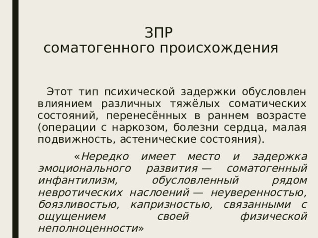 ЗПР  соматогенного происхождения  Этот тип психической задержки обусловлен влиянием различных тяжёлых соматических состояний, перенесённых в раннем возрасте (операции с наркозом, болезни сердца, малая подвижность, астенические состояния).  « Нередко имеет место и задержка эмоционального развития — соматогенный инфантилизм, обусловленный рядом невротических наслоений — неуверенностью, боязливостью, капризностью, связанными с ощущением своей физической неполноценности » 