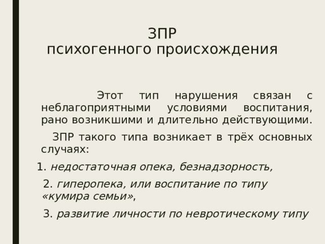 ЗПР  психогенного происхождения  Этот тип нарушения связан с неблагоприятными условиями воспитания, рано возникшими и длительно действующими.  ЗПР такого типа возникает в трёх основных случаях:  1. недостаточная опека, безнадзорность,  2. гиперопека, или воспитание по типу «кумира семьи» ,  3. развитие личности по невротическому типу  