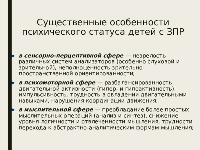 Существенные особенности психического статуса детей с ЗПР в сенсорно-перцептивной сфере — незрелость различных систем анализаторов (особенно слуховой и зрительной), неполноценность зрительно-пространственной ориентированности; в психомоторной сфере — разбалансированность двигательной активности (гипер- и гипоактивность), импульсивность, трудность в овладении двигательными навыками, нарушения координации движения; в мыслительной сфере — преобладание более простых мыслительных операций (анализ и синтез), снижение уровня логичности и отвлеченности мышления, трудности перехода к абстрактно-аналитическим формам мышления; 