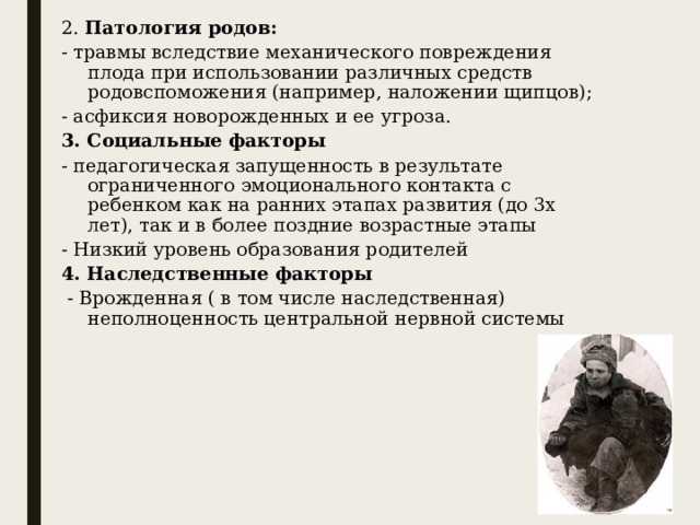 2. Патология родов: - травмы вследствие механического повреждения плода при использовании различных средств родовспоможения (например, наложении щипцов); - асфиксия новорожденных и ее угроза. 3. Социальные факторы - педагогическая запущенность в результате ограниченного эмоционального контакта с ребенком как на ранних этапах развития (до 3х лет), так и в более поздние возрастные этапы - Низкий уровень образования родителей 4. Наследственные факторы  - Врожденная ( в том числе наследственная) неполноценность центральной нервной системы 