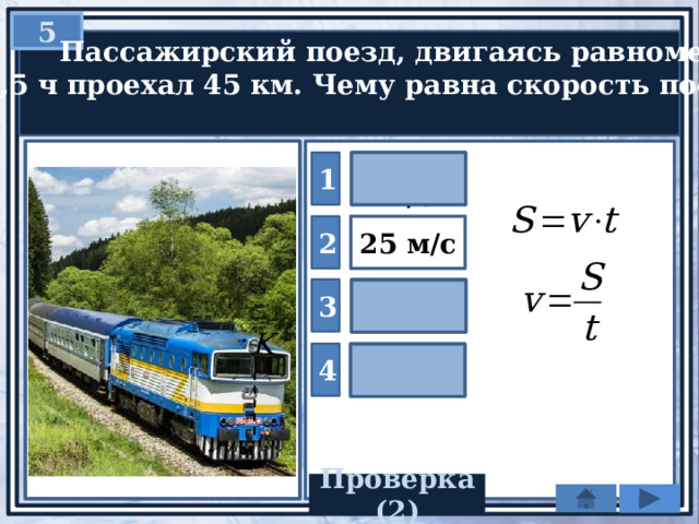 5  Пассажирский поезд, двигаясь равномерно,  за 0,5 ч проехал 45 км. Чему равна скорость поезда? 1 22,5 м/с 2 25 м/с 90 м/с 3 4 120 м/с Проверка(2) 
