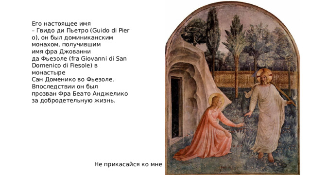 Его настоящее имя – Гвидо ди Пьетро (Guido di Piero), он был доминиканским монахом, получившим имя фра Джованни да Фьезоле (fra Giovanni di San Domenico di Fiesole) в монастыре Сан Доменико во Фьезоле. Впоследствии он был прозван Фра Беато Анджелико за добродетельную жизнь. Не прикасайся ко мне 