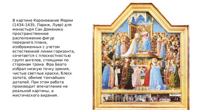 В картине Коронование Марии (1434–1435, Париж, Лувр) для монастыря Сан Доменико пространственное расположение фигур переднего плана, изображенных с учетом естественной линии горизонта, сочетается с плоскостностью групп ангелов, стоящими по сторонам трона. Фра Беато избрал низкую точку зрения, чистые светлые краски, блеск золота, обилие тончайших деталей. При этом работа производит впечатление не реальной картины, а мистического видения. 
