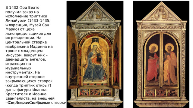 В 1432 Фра Беато получил заказ на исполнение триптиха Линайуоли (1433–1435, Флоренция, Музей Сан Марко) от цеха льнопрядильщиков для их резиденции. На центральной створке изображена Мадонна на троне с младенцем Иисусом, вокруг них – двенадцать ангелов, играющих на музыкальных инструментах. На внутренней стороне закрывающихся створок (когда триптих открыт) даны фигуры Иоанна Крестителя и Иоанна Евангелиста, на внешней – Св. Петр и Св. Марк. Открытые и закрытые створки 