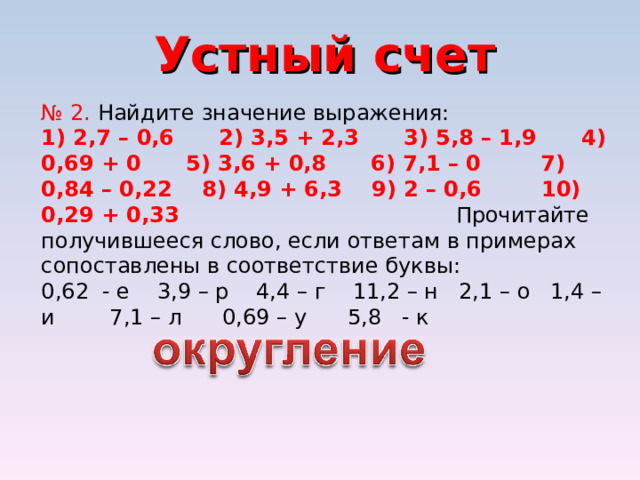 Устный счет № 2. Найдите значение выражения: 1) 2,7 – 0,6 2) 3,5 + 2,3 3) 5,8 – 1,9 4) 0,69 + 0 5) 3,6 + 0,8 6) 7,1 – 0 7) 0,84 – 0,22 8) 4,9 + 6,3 9) 2 – 0,6 10) 0,29 + 0,33 Прочитайте получившееся слово, если ответам в примерах сопоставлены в соответствие буквы: 0,62 - е 3,9 – р 4,4 – г 11,2 – н 2,1 – о 1,4 – и 7,1 – л 0,69 – у 5,8 - к 