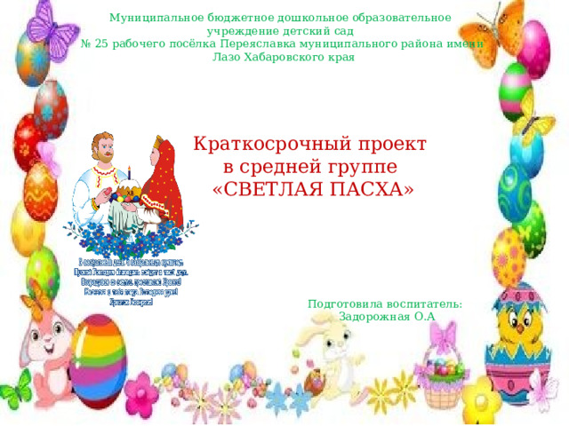 Муниципальное бюджетное дошкольное образовательное учреждение детский сад № 25 рабочего посёлка Переяславка муниципального района имени  Лазо Хабаровского края Краткосрочный проект в средней группе   «СВЕТЛАЯ ПАСХА» Подготовила воспитатель: Задорожная О.А 