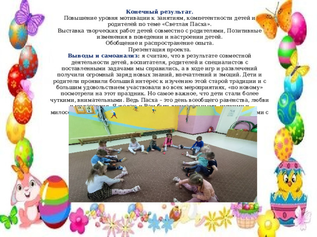 Конечный результат. Повышение уровня мотивации к занятиям, компетентности детей и родителей по теме «Светлая Пасха». Выставка творческих работ детей совместно с родителями, Позитивные изменения в поведении и настроении детей. Обобщение и распространение опыта. Презентация проекта. Выводы и самоанализ :  я считаю, что в результате совместной деятельности детей, воспитателя, родителей и специалистов с поставленными задачами мы справились, а в ходе игр и развлечений получили огромный заряд новых знаний, впечатлений и эмоций. Дети и родители проявили больший интерес к изучению этой старой традиции и с большим удовольствием участвовали во всех мероприятиях, «по новому» посмотрели на этот праздник. Но самое важное, что дети стали более чуткими, внимательными. Ведь Пасха – это день всеобщего равенства, любви и милосердия. Я желаю и Вам быть внимательными, чуткими и милосердными, послушными старшим, быть щедрыми к бедным и добрыми с братьями нашими меньшими. 
