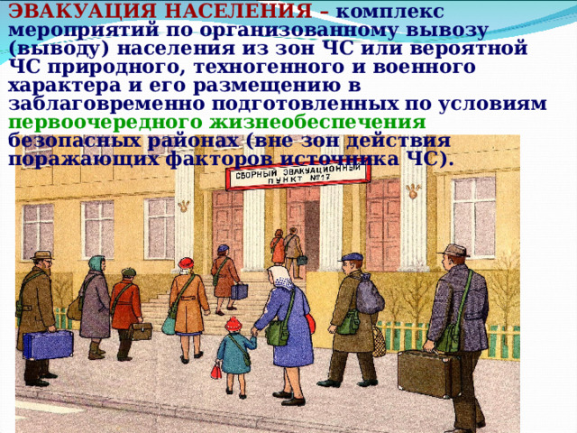 ЭВАКУАЦИЯ НАСЕЛЕНИЯ –  комплекс мероприятий по организованному вывозу (выводу) населения из зон ЧС или вероятной ЧС природного, техногенного и военного характера и его размещению в заблаговременно подготовленных по условиям  первоочередного жизнеобеспечения безопасных районах (вне зон действия поражающих факторов источника ЧС). 