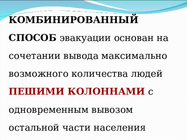 КОМБИНИРОВАННЫЙ СПОСОБ эвакуации основан на сочетании вывода максимально возможного количества людей ПЕШИМИ КОЛОННАМИ  с одновременным вывозом остальной части населения имеющимся ТРАНСПОРТОМ. 