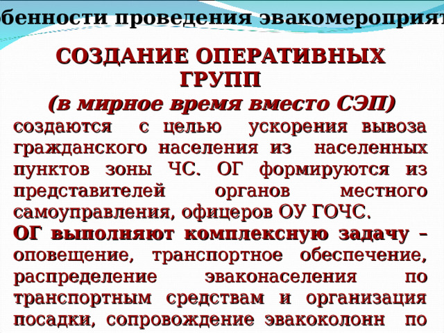 Особенности проведения эвакомероприятий СОЗДАНИЕ ОПЕРАТИВНЫХ ГРУПП (в мирное время вместо СЭП) создаются с целью ускорения вывоза гражданского населения из населенных пунктов зоны ЧС. ОГ формируются из представителей органов местного самоуправления, офицеров ОУ ГОЧС. ОГ выполняют комплексную задачу – оповещение, транспортное обеспечение, распределение эваконаселения по транспортным средствам и организация посадки, сопровождение эвакоколонн по маршрутам, организация размещения и первоочередного жизнеобеспечения эвакуированных. 
