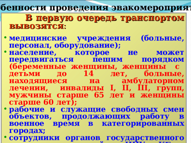 Особенности проведения эвакомероприятий  В первую очередь транспортом вывозятся : медицинские учреждения (больные, персонал, оборудование); население, которое не может передвигаться пешим порядком  (беременные женщины, женщины с детьми до 14 лет, больные, находящиеся на амбулаторном лечении, инвалиды I , II , III , групп, мужчины старше 65 лет и женщины старше 60 лет); рабочие и служащие свободных смен объектов, продолжающих работу в военное время в категорированных городах; сотрудники органов государственного управле-ния, важнейших НИУ и КБ.  Остальное население планируется выводить пешим порядком.  