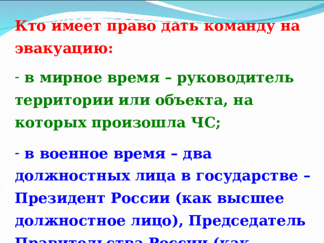 Кто имеет право дать команду на эвакуацию:   в мирное время – руководитель территории или объекта, на которых произошла ЧС;   в военное время – два должностных лица в государстве – Президент России (как высшее должностное лицо), Председатель Правительства России (как руководитель ГО России). В исключительных случаях – руководитель субъекта РФ. 