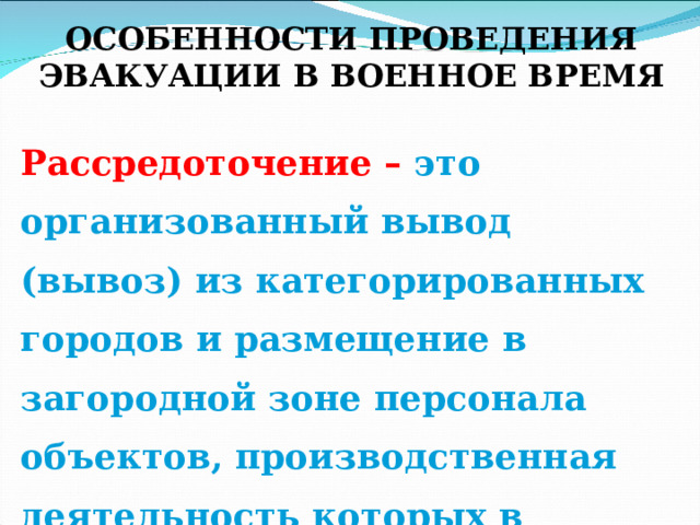  ОСОБЕННОСТИ ПРОВЕДЕНИЯ ЭВАКУАЦИИ В ВОЕННОЕ ВРЕМЯ Рассредоточение – это организованный вывод (вывоз) из категорированных городов и размещение в загородной зоне персонала объектов, производственная деятельность которых в военное время будет продолжаться в этих городах. 