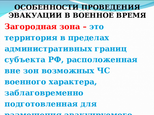  ОСОБЕННОСТИ ПРОВЕДЕНИЯ ЭВАКУАЦИИ В ВОЕННОЕ ВРЕМЯ Загородная зона – это территория в пределах административных границ субъекта РФ, расположенная вне зон возможных ЧС военного характера, заблаговременно подготовленная для размещения эвакуируемого населения по условиям его первоочередного жизнеобеспечения. 
