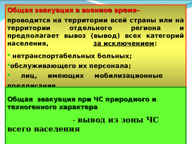 Общая эвакуация в военное время–  проводится на территории всей страны или на территории отдельного региона и предполагает вывоз (вывод) всех категорий населения, за исключением :   нетранспортабельных больных; обслуживающего их персонала;  лиц, имеющих мобилизационные предписания.  Общая эвакуация при ЧС природного и техногенного характера   - вывод из зоны ЧС всего населения  