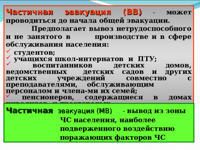 Частичная эвакуация (ВВ)  - может проводиться до начала общей эвакуации.  Предполагает вывоз нетрудоспособного и не занятого в производстве и в сфере обслуживания населения:  студентов;  учащихся школ-интернатов и ПТУ;  воспитанников детских домов, ведомственных детских садов и других детских учреждений совместно с преподавателями, обслуживающим персоналом и члена-ми их семей;  пенсионеров, содержащиеся в домах инвалидов и престарелых .  Частичная эвакуация (МВ) - вывод из зоны ЧС населения, наиболее подверженного воздействию поражающих факторов ЧС 