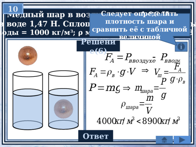 10   Медный шар в воздухе весит 1,96 Н,  а в воде 1,47 Н. Сплошной этот шар или полый?  ρ воды = 1000 кг/м 3 ; ρ меди = 8900 кг/м 3 ; g = 9,8 Н/кг Следует определить плотность шара и сравнить её с табличной величиной Решение(6) Ответ 4000 