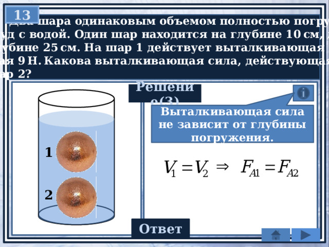 13  Два шара одинаковым объемом полностью погружены  в сосуд с водой. Один шар находится на глубине 10 см, другой   на глубине 25 см. На шар 1 действует выталкивающая сила,  равная 9 Н. Какова выталкивающая сила, действующая  на шар 2? Решение(3) Выталкивающая сила не зависит от глубины погружения. 1 2 Ответ 9 