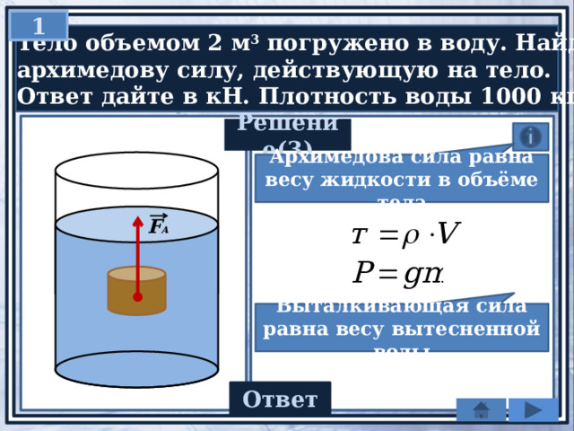 1  Тело объемом 2 м 3 погружено в воду. Найдите  архимедову силу, действующую на тело.  Ответ дайте в кН. Плотность воды 1000 кг/м 2 Решение(3) Архимедова сила равна весу жидкости в объёме тела F А Выталкивающая сила равна весу вытесненной воды 20 Ответ 