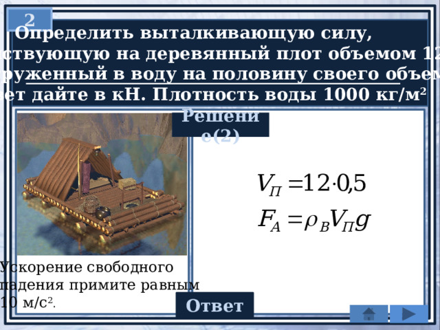 2  Определить выталкивающую силу,  действующую на деревянный плот объемом 12 м 3 ,  погруженный в воду на половину своего объема.  Ответ дайте в кН. Плотность воды 1000 кг/м 2 Решение(2) Ускорение свободного падения примите равным 10 м/с 2 . 60 Ответ 