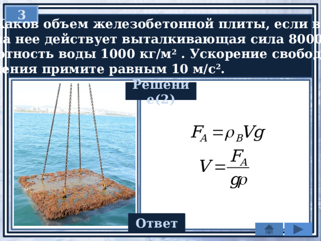  3   Каков объем железобетонной плиты, если в воде  на нее действует выталкивающая сила 8000 Н?  Плотность воды 1000 кг/м 2 . Ускорение свободного  падения примите равным 10 м/с 2 . Решение(2) 0,8 Ответ 