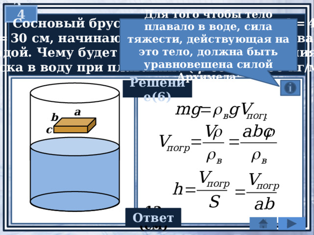 3  4   Сосновый брусок (см. рис.) a  = 30 см, b  = 40 см  и c  = 30 см, начинают осторожно опускать в ванну  с водой. Чему будет равна глубина погружения  бруска в воду при плавании? ( ρ сосны 400 кг/м 3 .) Для того чтобы тело плавало в воде, сила тяжести, действующая на это тело, должна быть уравновешена силой Архимеда : Решение(6) а b c Ответ 12 (cм) 