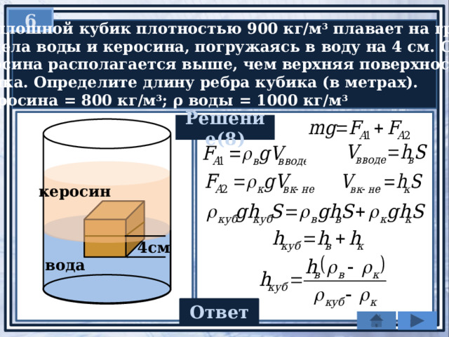 6  Сплошной кубик плотностью 900 кг/м 3 плавает на границе  раздела воды и керосина, погружаясь в воду на 4 см. Слой  керосина располагается выше, чем верхняя поверхность  кубика. Определите длину ребра кубика (в метрах).  ρ керосина = 800 кг/м 3 ; ρ воды = 1000 кг/м 3 Решение(8) керосин 4см вода 0,08 Ответ 