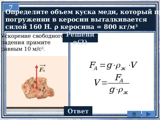 7  Определите объем куска меди, который при  погружении в керосин выталкивается  силой 160 Н. ρ керосина = 800 кг/м 3 Ускорение свободного падения примите равным 10 м/с 2 . Решение(2) F А 0,02 Ответ 