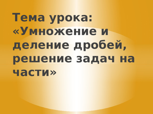 Тема урока: «Умножение и деление дробей, решение задач на части» 