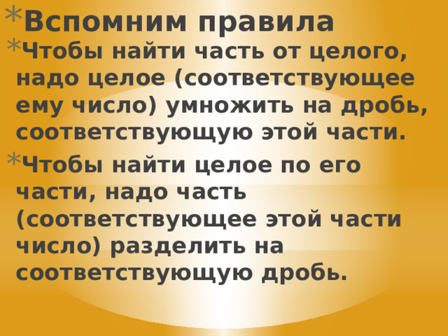 Вспомним правила Чтобы найти часть от целого, надо целое (соответствующее ему число) умножить на дробь, соответствующую этой части. Чтобы найти целое по его части, надо часть (соответствующее этой части число) разделить на соответствующую дробь. 