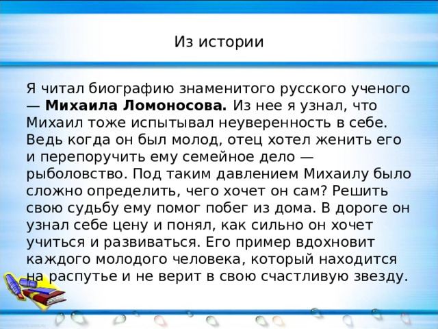Из истории Я читал биографию знаменитого русского ученого — Михаила Ломоносова. Из нее я узнал, что Михаил тоже испытывал неуверенность в себе. Ведь когда он был молод, отец хотел женить его и перепоручить ему семейное дело — рыболовство. Под таким давлением Михаилу было сложно определить, чего хочет он сам? Решить свою судьбу ему помог побег из дома. В дороге он узнал себе цену и понял, как сильно он хочет учиться и развиваться. Его пример вдохновит каждого молодого человека, который находится на распутье и не верит в свою счастливую звезду. 