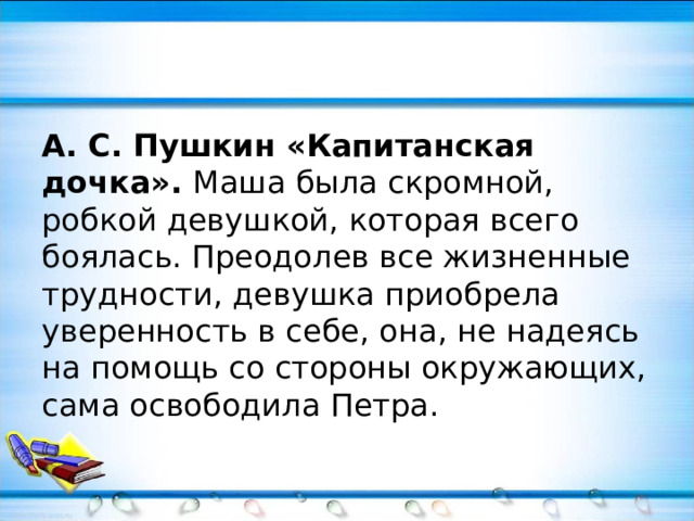 А. С. Пушкин «Капитанская дочка». Маша была скромной, робкой девушкой, которая всего боялась. Преодолев все жизненные трудности, девушка приобрела уверенность в себе, она, не надеясь на помощь со стороны окружающих, сама освободила Петра. 