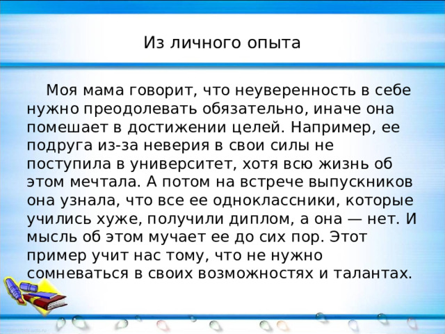 Из личного опыта  Моя мама говорит, что неуверенность в себе нужно преодолевать обязательно, иначе она помешает в достижении целей. Например, ее подруга из-за неверия в свои силы не поступила в университет, хотя всю жизнь об этом мечтала. А потом на встрече выпускников она узнала, что все ее одноклассники, которые учились хуже, получили диплом, а она — нет. И мысль об этом мучает ее до сих пор. Этот пример учит нас тому, что не нужно сомневаться в своих возможностях и талантах. 