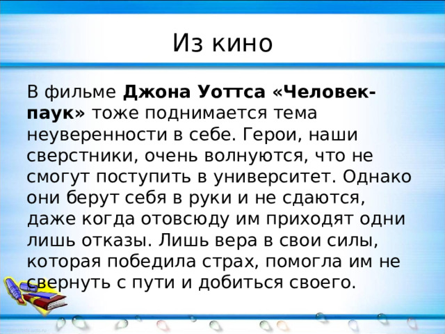 Из кино В фильме Джона Уоттса «Человек-паук» тоже поднимается тема неуверенности в себе. Герои, наши сверстники, очень волнуются, что не смогут поступить в университет. Однако они берут себя в руки и не сдаются, даже когда отовсюду им приходят одни лишь отказы. Лишь вера в свои силы, которая победила страх, помогла им не свернуть с пути и добиться своего. 