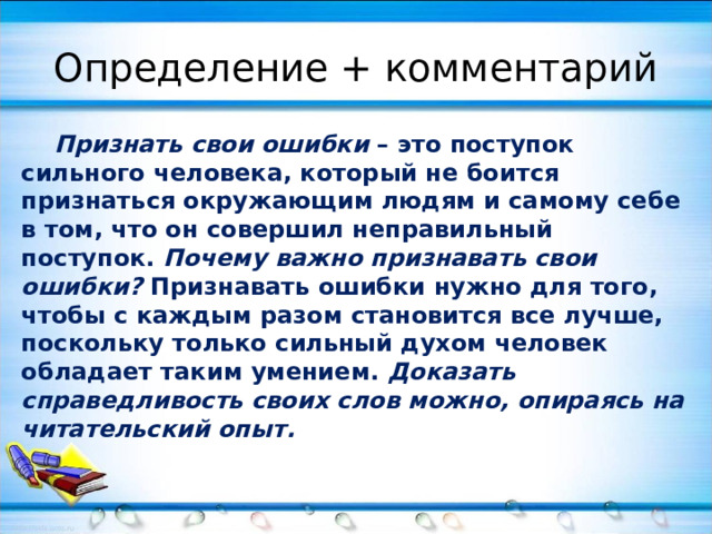 Определение + комментарий  Признать свои ошибки – это поступок сильного человека, который не боится признаться окружающим людям и самому себе в том, что он совершил неправильный поступок. Почему важно признавать свои ошибки? Признавать ошибки нужно для того, чтобы с каждым разом становится все лучше, поскольку только сильный духом человек обладает таким умением. Доказать справедливость своих слов можно, опираясь на читательский опыт.  