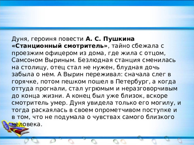 Дуня, героиня повести А. С. Пушкина «Станционный смотритель» , тайно сбежала с проезжим офицером из дома, где жила с отцом, Самсоном Выриным. Безлюдная станция сменилась на столицу, отец стал не нужен, блудная дочь забыла о нем. А Вырин переживал: сначала слег в горячке, потом пешком пошел в Петербург, а когда оттуда прогнали, стал угрюмым и неразговорчивым до конца жизни. А конец был уже близок, вскоре смотритель умер. Дуня увидела только его могилу, и тогда раскаялась в своем опрометчивом поступке и в том, что не подумала о чувствах самого близкого человека. 