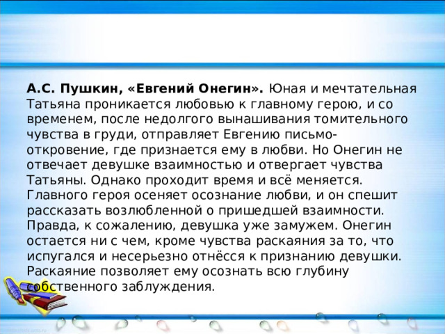 А.С. Пушкин, «Евгений Онегин». Юная и мечтательная Татьяна проникается любовью к главному герою, и со временем, после недолгого вынашивания томительного чувства в груди, отправляет Евгению письмо-откровение, где признается ему в любви. Но Онегин не отвечает девушке взаимностью и отвергает чувства Татьяны. Однако проходит время и всё меняется. Главного героя осеняет осознание любви, и он спешит рассказать возлюбленной о пришедшей взаимности. Правда, к сожалению, девушка уже замужем. Онегин остается ни с чем, кроме чувства раскаяния за то, что испугался и несерьезно отнёсся к признанию девушки. Раскаяние позволяет ему осознать всю глубину собственного заблуждения. 