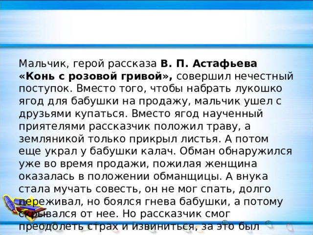 Мальчик, герой рассказа В. П. Астафьева «Конь с розовой гривой», совершил нечестный поступок. Вместо того, чтобы набрать лукошко ягод для бабушки на продажу, мальчик ушел с друзьями купаться. Вместо ягод наученный приятелями рассказчик положил траву, а земляникой только прикрыл листья. А потом еще украл у бабушки калач. Обман обнаружился уже во время продажи, пожилая женщина оказалась в положении обманщицы. А внука стала мучать совесть, он не мог спать, долго переживал, но боялся гнева бабушки, а потому скрывался от нее. Но рассказчик смог преодолеть страх и извиниться, за это был вознагражден прощением.   