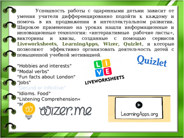  Успешность работы с одаренными детьми зависит от умения учителя дифференцированно подойти к каждому и помочь в их продвижении в интеллектуальном развитии. Широкое применение на уроках нашли информационные и инновационные технологии: «интерактивные рабочие листы», викторины и квизы, созданные с помощью сервисов Liveworksheets, LearningApps, Wizer, Quizlet , и которые позволяют эффективно организовать деятельность детей с повышенной учебной мотивацией. 