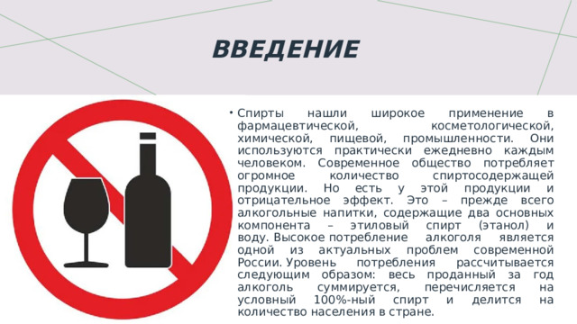 Введение     Спирты нашли широкое применение в фармацевтической, косметологической, химической, пищевой, промышленности. Они используются практически ежедневно каждым человеком. Современное общество потребляет огромное количество спиртосодержащей продукции. Но есть у этой продукции и отрицательное эффект. Это – прежде всего алкогольные напитки, содержащие два основных компонента – этиловый спирт (этанол) и воду.  Высокое потребление алкоголя является одной из актуальных проблем современной России. Уровень потребления рассчитывается следующим образом: весь проданный за год алкоголь суммируется, перечисляется на условный 100%-ный спирт и делится на количество населения в стране.  