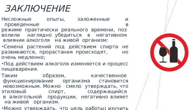 Заключение Несложные   опыты, заложенные   и   проведенные в режиме  практически  реального  времени,  позволили  наглядно  убедиться в негативном   влиянии алкоголя   на живой  организм: Семена растений под действием спирта не развиваются,  прорастания  происходят, но очень медленно; Под действием алкоголя изменяется и процесс пищеварения. Таким образом, качественное   функционирование   организма   становится  невозможным. Можно   смело  утверждать, что этиловый   спирт,   содержащийся   в  алкогольной   продукции,  негативно влияет   на живой   организм. Можно утверждать, что цель работы :  изучить особенности влияния алкоголя на живой организм. Была реализована в полном объёме. Проведенные исследования подтвердили гипотезу, что алкоголь отрицательно влияет на живой организм. 
