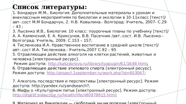 Список литературы: 1. Бондарук М.М., Биология. Дополнительные материалы к урокам и внеклассным мероприятиям по биологии и экологии в 10-11класс [текст]/ авт-.сост М.М Бондарчук, 2. Н.В. Ковылина.- Волгорад: Учитель, 2007- С.29 – 43 ; 3. Лысенко И.В., Биология. 10 класс: поурочные планы по учебнику [текст]/ А. А. Каменский, Е. А. Криксунов, В.В. Пасечник /авт.-сост. И.В. Лысенко.- Волгоград: Учитель, 2009. С.153 – 157; 4. Тисленкова И.А. Нравственное воспитание в средней школе [текст]/ авт-.сост И.А. Тисленкова.- Учитель,2007 С.92 – 95 5. Отравляющее действие алкоголя на клетки растений, животных и человека [электронный ресурс].  Режим доступа:  http://kakzdorovo.ru/library/tyapugin/61/1649.html ; 6. Отравляющее действие этилового спирта  [электронный ресурс].  Режим доступа:  http://project.1september.ru/work.php?id=603067 ; 7. Алкоголь последствия и перспективы [электронный ресурс]. Режим доступа: http://yandex.ru/yandsearch?; 8. Мифы о «Культурном питье [электронный ресурс]. Режим доступа:  http://digest.subscribe.ru/health/life/n80978815.html ; 9. Материал из Википедии — свободной энциклопедии  [электронный ресурс]. Режим доступа:   http://ru.wikipedia.org/wiki 