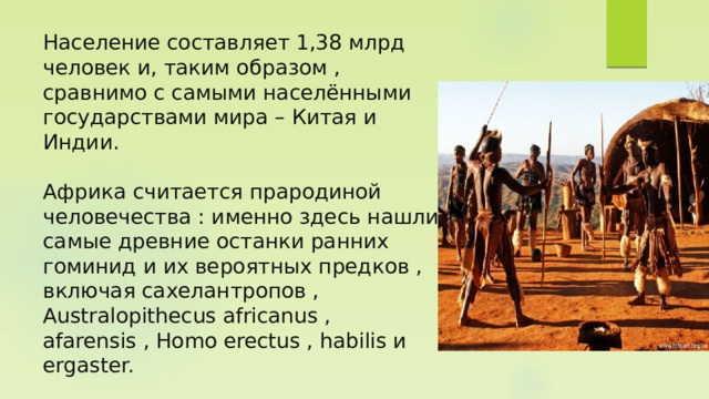 Население составляет 1,38 млрд человек и, таким образом , сравнимо с самыми населёнными государствами мира – Китая и Индии.   Африка считается прародиной человечества : именно здесь нашли самые древние останки ранних гоминид и их вероятных предков , включая сахелантропов , Australopithecus africanus , afarensis , Homo erectus , habilis и ergaster. 