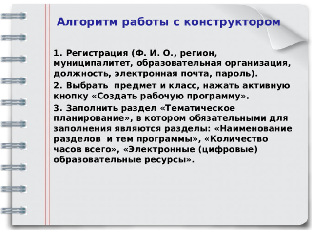 Алгоритм работы с конструктором  1. Регистрация (Ф. И. О., регион, муниципалитет, образовательная организация, должность, электронная почта, пароль). 2. Выбрать предмет и класс, нажать активную кнопку «Создать рабочую программу». 3. Заполнить раздел «Тематическое планирование», в котором обязательными для заполнения являются разделы: «Наименование разделов и тем программы», «Количество часов всего», «Электронные (цифровые) образовательные ресурсы».  